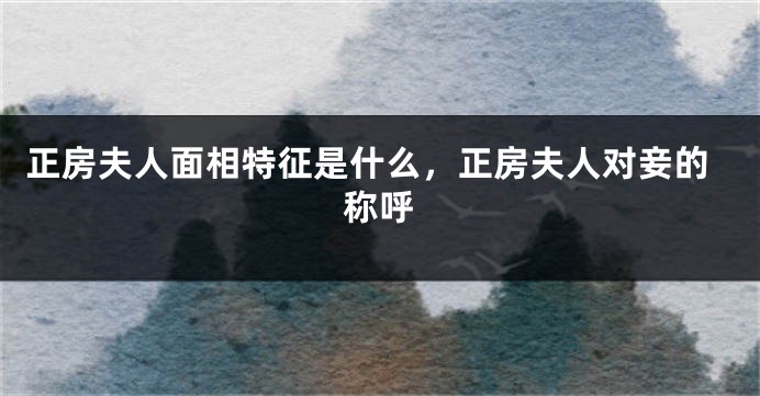 正房夫人面相特征是什么，正房夫人对妾的称呼