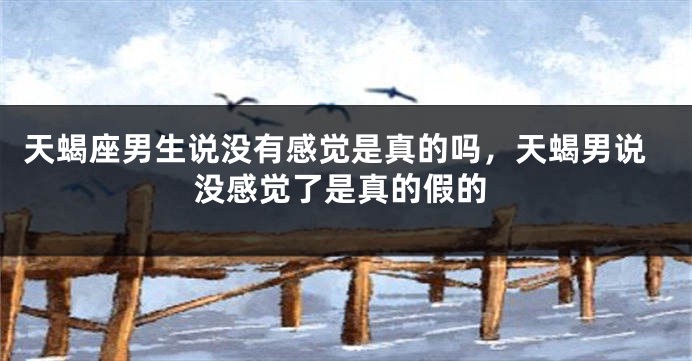 天蝎座男生说没有感觉是真的吗，天蝎男说没感觉了是真的假的