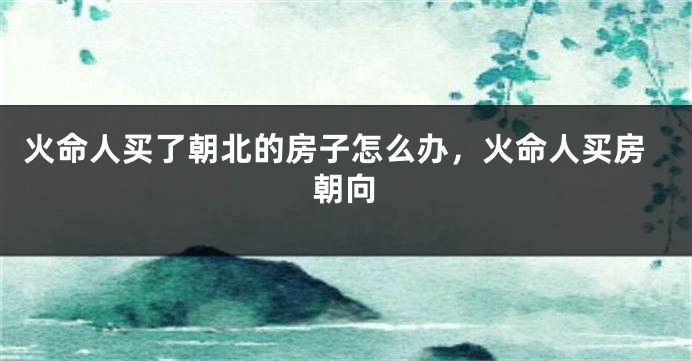 火命人买了朝北的房子怎么办，火命人买房朝向