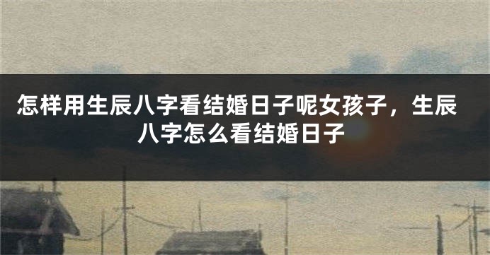 怎样用生辰八字看结婚日子呢女孩子，生辰八字怎么看结婚日子