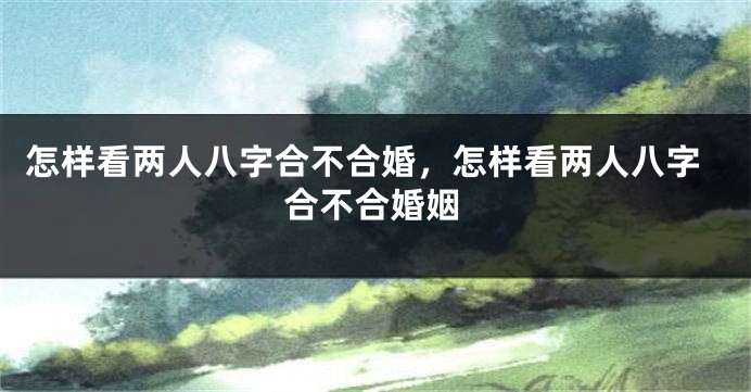 怎样看两人八字合不合婚,怎样看两人八字合不合婚姻