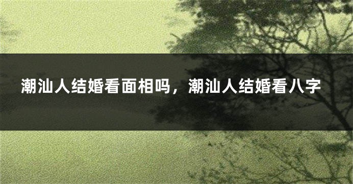 潮汕人结婚看面相吗，潮汕人结婚看八字