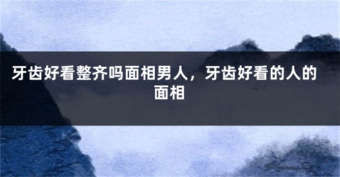牙齿好看整齐吗面相男人，牙齿好看的人的面相