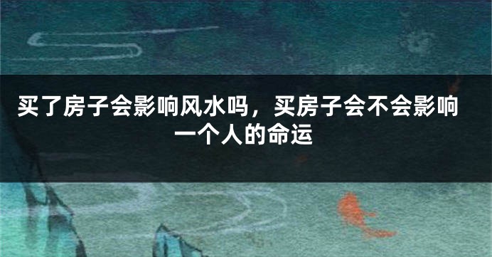 买了房子会影响风水吗,买房子会不会影响一个人的命运