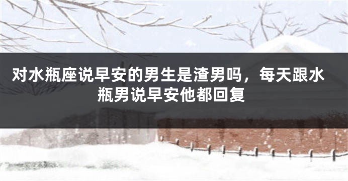 对水瓶座说早安的男生是渣男吗，每天跟水瓶男说早安他都回复
