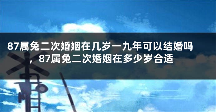 87属兔二次婚姻在几岁一九年可以结婚吗,87属兔二次婚姻在多少岁合适