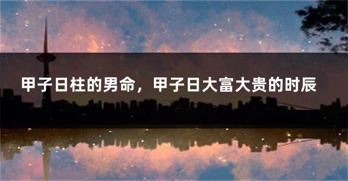 甲子日柱的男命，甲子日大富大贵的时辰