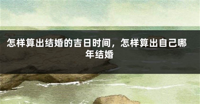 怎样算出结婚的吉日时间,怎样算出自己哪年结婚