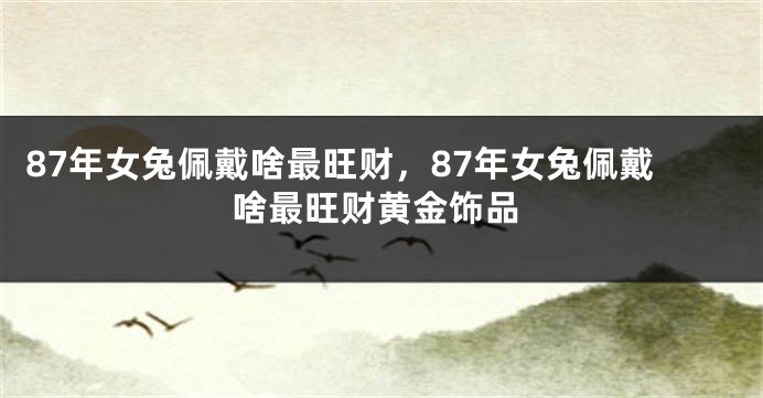 87年女兔佩戴啥最旺财，87年女兔佩戴啥最旺财黄金饰品