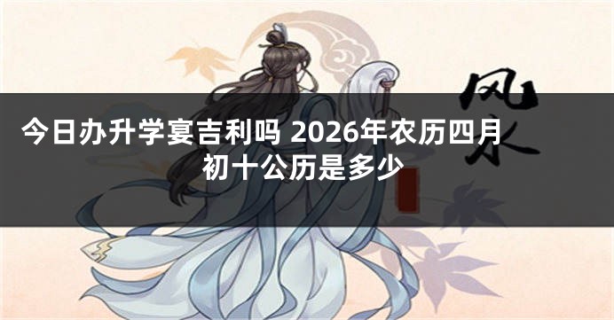 今日办升学宴吉利吗 2026年农历四月初十公历是多少