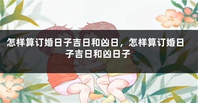 怎样算订婚日子吉日和凶日，怎样算订婚日子吉日和凶日子