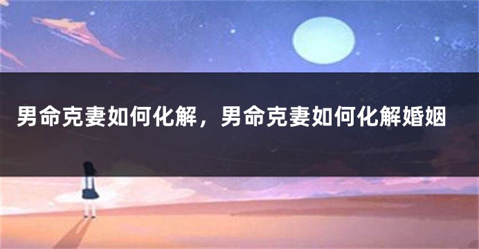 男命克妻如何化解，男命克妻如何化解婚姻