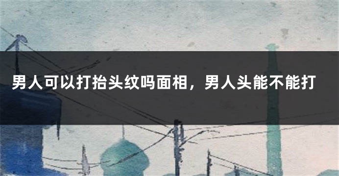 男人可以打抬头纹吗面相,男人头能不能打
