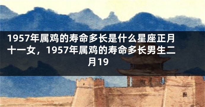 1957年属鸡的寿命多长是什么星座正月十一女，1957年属鸡的寿命多长男生二月19