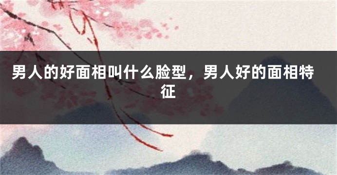 男人的好面相叫什么脸型,男人好的面相特征