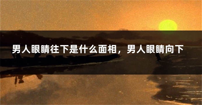 男人眼睛往下是什么面相，男人眼睛向下