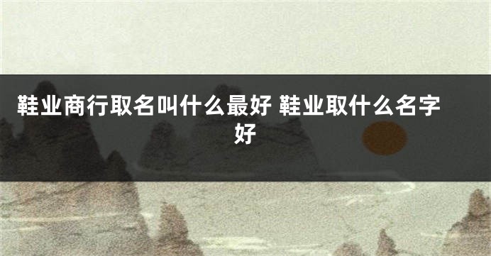 鞋业商行取名叫什么最好 鞋业取什么名字好