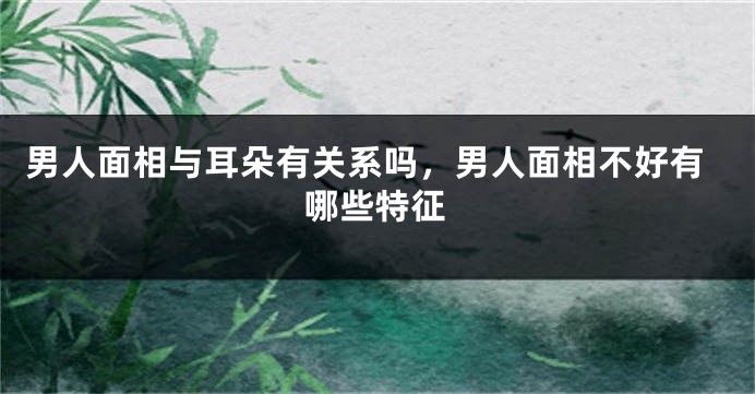 男人面相与耳朵有关系吗,男人面相不好有哪些特征