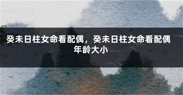癸未日柱女命看配偶，癸未日柱女命看配偶年龄大小