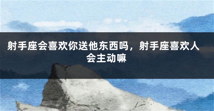 射手座会喜欢你送他东西吗,射手座喜欢人会主动嘛