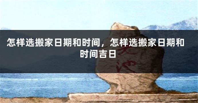 怎样选搬家日期和时间,怎样选搬家日期和时间吉日