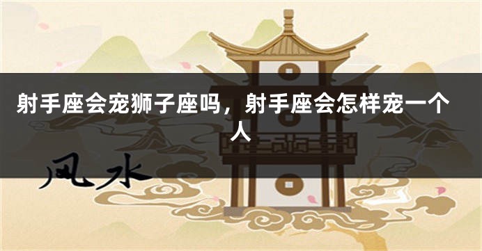 射手座会宠狮子座吗,射手座会怎样宠一个人
