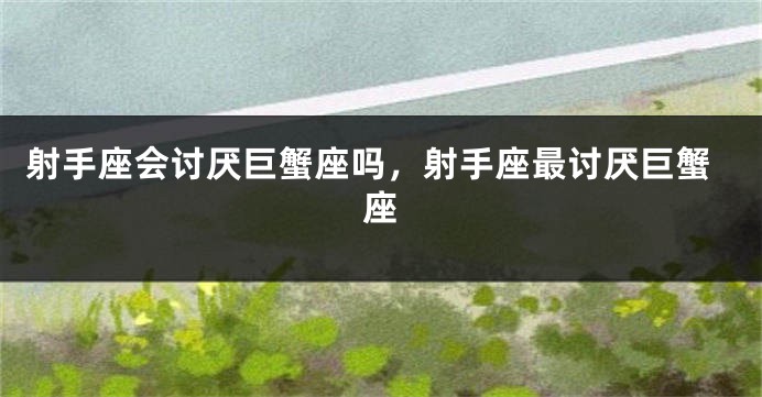 射手座会讨厌巨蟹座吗，射手座最讨厌巨蟹座