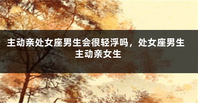 主动亲处女座男生会很轻浮吗，处女座男生主动亲女生