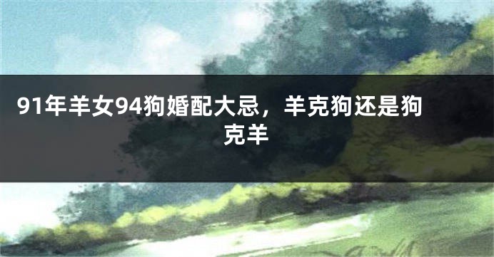 91年羊女94狗婚配大忌，羊克狗还是狗克羊