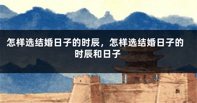 怎样选结婚日子的时辰,怎样选结婚日子的时辰和日子
