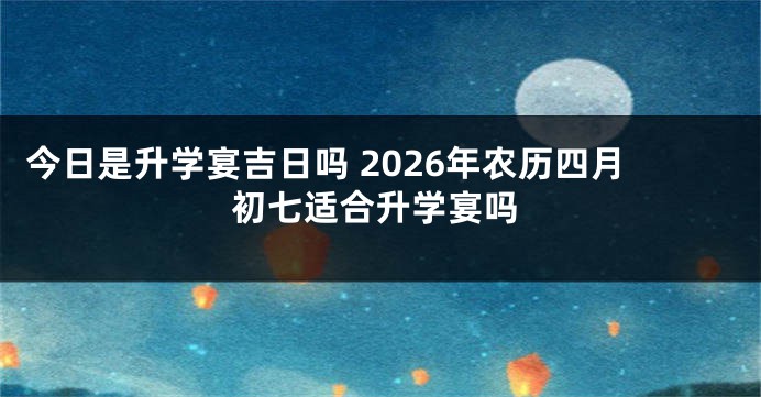今日是升学宴吉日吗 2026年农历四月初七适合升学宴吗