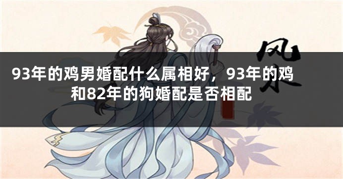 93年的鸡男婚配什么属相好，93年的鸡和82年的狗婚配是否相配