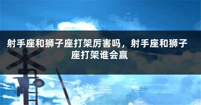 射手座和狮子座打架厉害吗,射手座和狮子座打架谁会赢