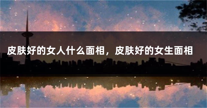 皮肤好的女人什么面相,皮肤好的女生面相