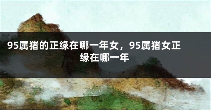 95属猪的正缘在哪一年女，95属猪女正缘在哪一年