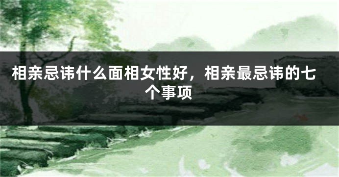 相亲忌讳什么面相女性好,相亲最忌讳的七个事项