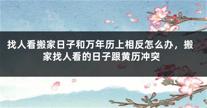 找人看搬家日子和万年历上相反怎么办，搬家找人看的日子跟黄历冲突