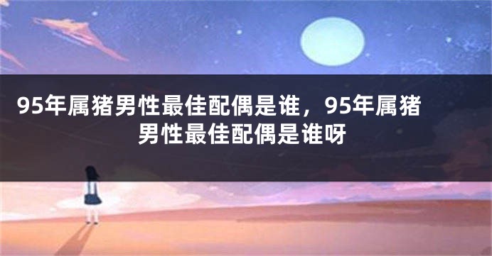 95年属猪男性最佳配偶是谁，95年属猪男性最佳配偶是谁呀
