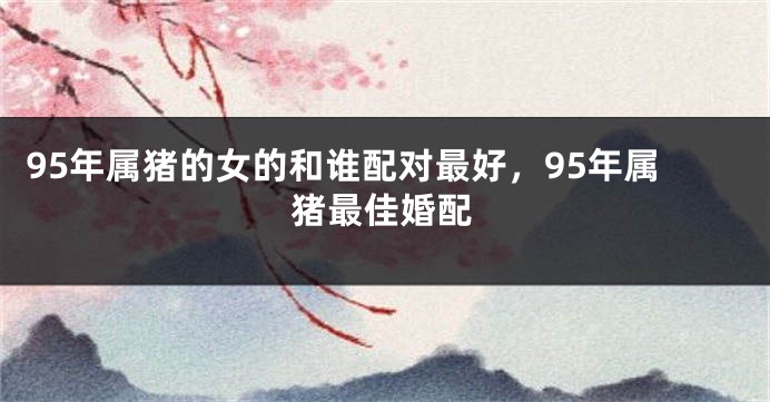 95年属猪的女的和谁配对最好，95年属猪最佳婚配