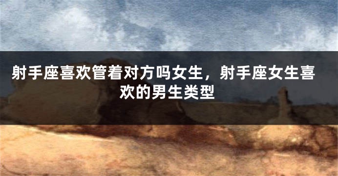 射手座喜欢管着对方吗女生,射手座女生喜欢的男生类型