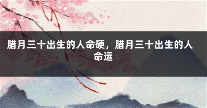 腊月三十出生的人命硬，腊月三十出生的人命运