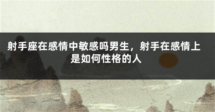 射手座在感情中敏感吗男生，射手在感情上是如何性格的人
