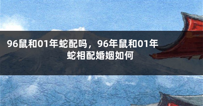 96鼠和01年蛇配吗，96年鼠和01年蛇相配婚姻如何