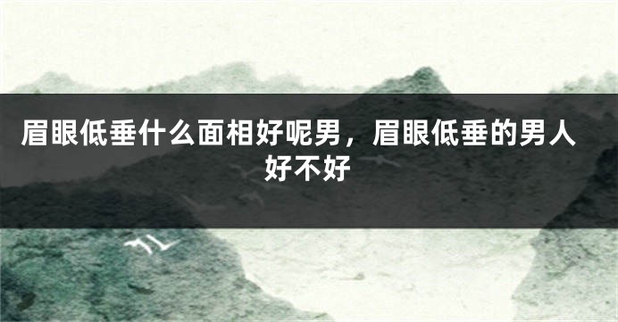 眉眼低垂什么面相好呢男，眉眼低垂的男人好不好