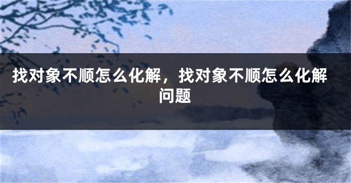 找对象不顺怎么化解，找对象不顺怎么化解问题