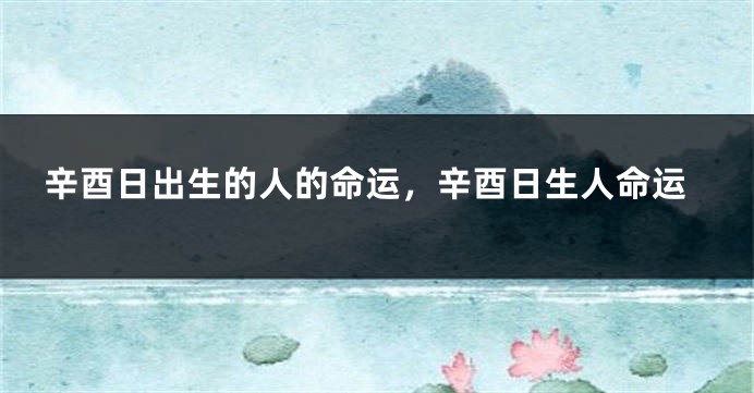 辛酉日出生的人的命运，辛酉日生人命运