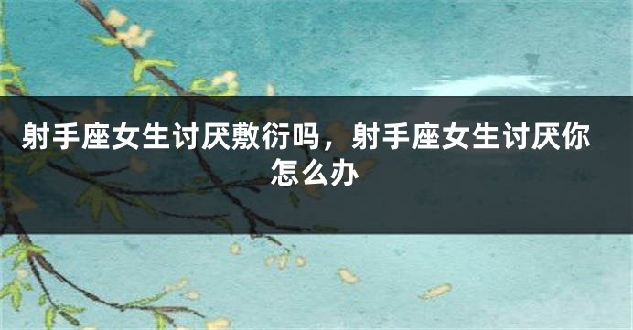 射手座女生讨厌敷衍吗,射手座女生讨厌你怎么办