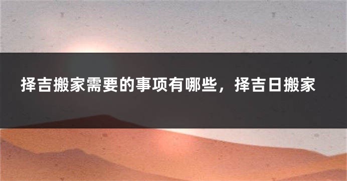 择吉搬家需要的事项有哪些,择吉日搬家