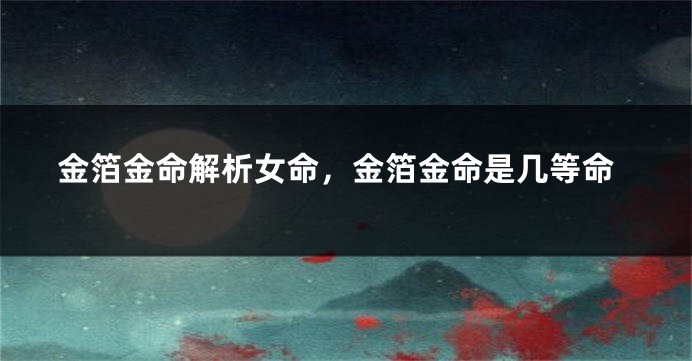 金箔金命解析女命，金箔金命是几等命