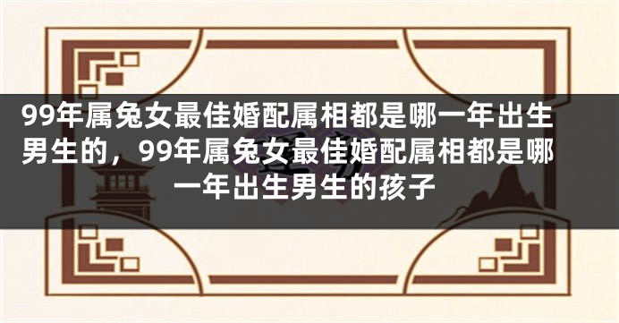 99年属兔女最佳婚配属相都是哪一年出生男生的，99年属兔女最佳婚配属相都是哪一年出生男生的孩子